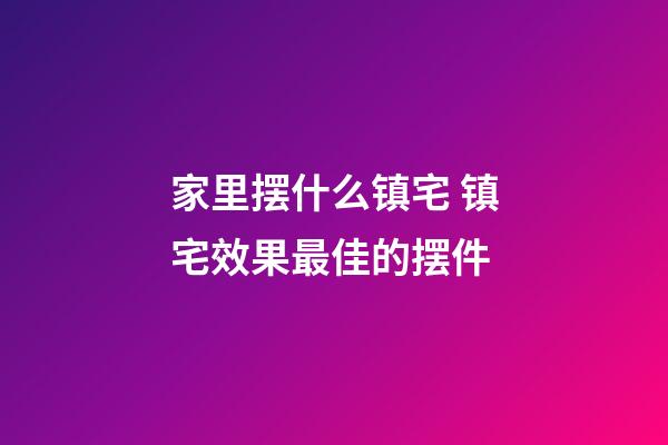 家里摆什么镇宅 镇宅效果最佳的摆件